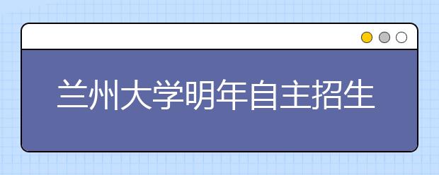 兰州大学明年自主招生方案出台报名条件更加宽松