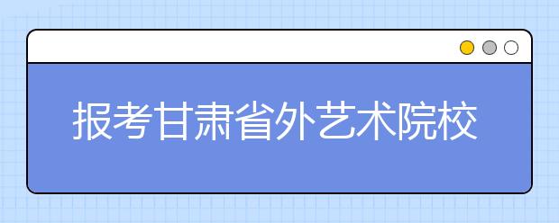 报考甘肃省外艺术院校校考注意6大事项