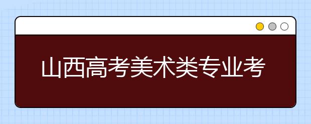 山西高考美术类专业考试日程排定