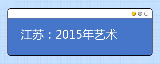 江苏：2015年艺术类统考说明昨出炉 美术统考“大变样”