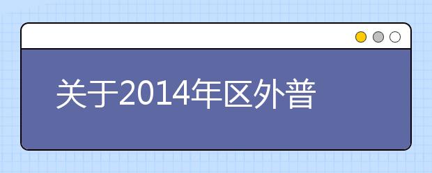 关于2014年区外普通高校在广西组织艺术类专业校考安排的公告