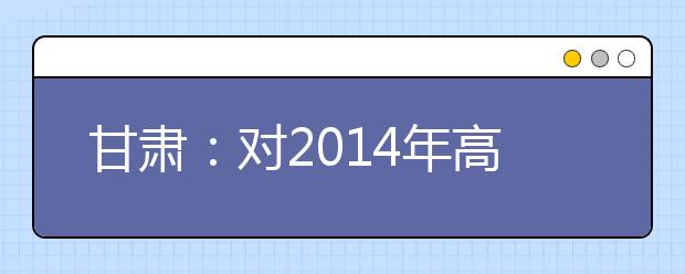 甘肃：对2014年高考艺术类考试作出调整