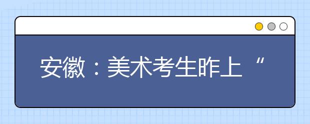 安徽：美术考生昨上“战场” 组织校考高校数量减少