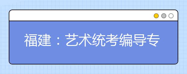 福建：艺术统考编导专业大热 今年3832人报考