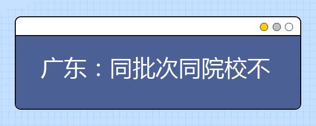 广东：同批次同院校不能兼报音乐美术