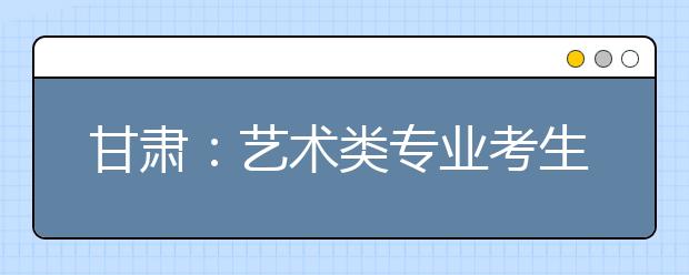 甘肃：艺术类专业考生今起开始报名