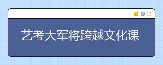 艺考大军将跨越文化课高门槛