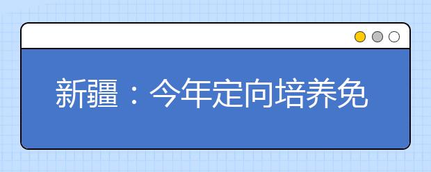 新疆：今年定向培养免费师范生计划招3580人