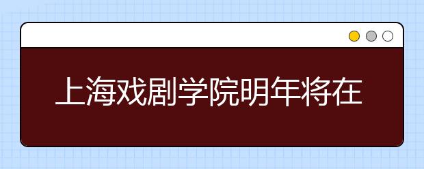 上海戏剧学院明年将在云南设招生点 方便少数民族艺考