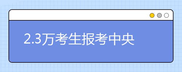 2.3万考生报考中央戏剧学院 表演专业报录比194∶1