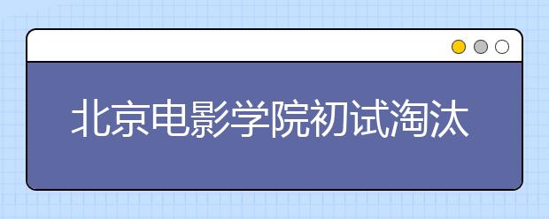 北京电影学院初试淘汰七成考生