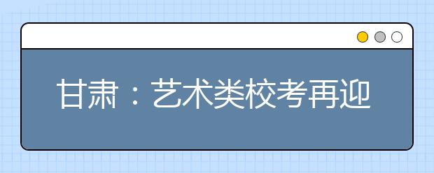 甘肃：艺术类校考再迎报名高峰