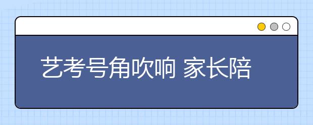 艺考号角吹响 家长陪着考生辗转各地“厮杀”