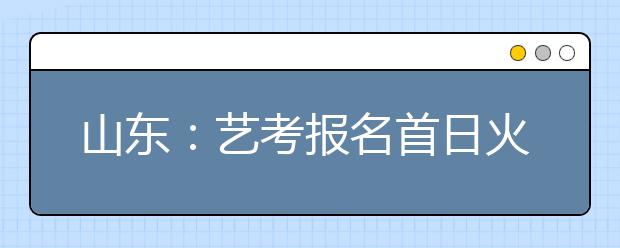 山东：艺考报名首日火爆 部分考生十天转战八城