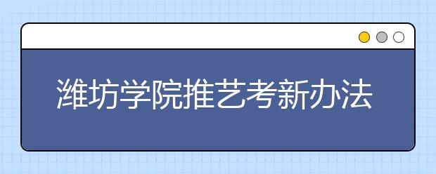 潍坊学院推艺考新办法 未按时排队者可联络补考