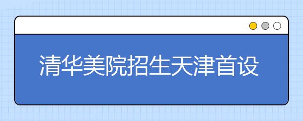 清华美院招生天津首设考点 招生专业名称有所调整