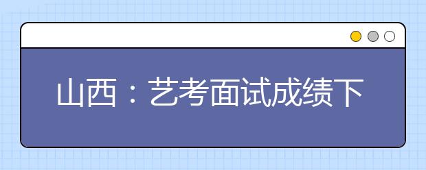 山西：艺考面试成绩下调笔试成绩提高