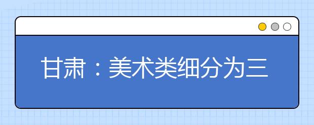 甘肃：美术类细分为三类 新增编导类专业大纲