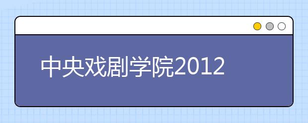 中央戏剧学院2012首增网上发榜 2.1万人次报考