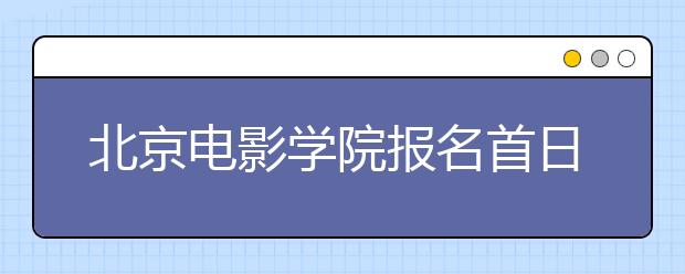 北京电影学院报名首日未出现“火爆”场面