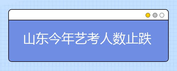 山东今年艺考人数止跌回升 比去年多了2020人