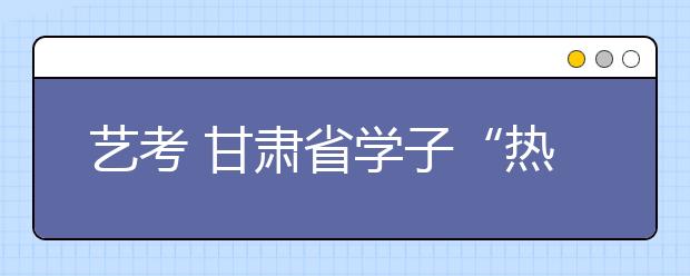 艺考 甘肃省学子“热情”不消退