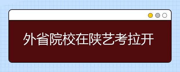 外省院校在陕艺考拉开大幕