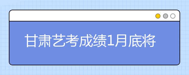 甘肃艺考成绩1月底将公布