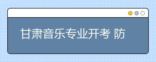 甘肃音乐专业开考 防变脸考生不得化浓妆应试