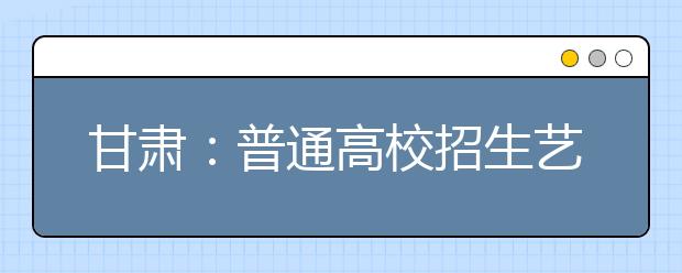 甘肃：普通高校招生艺术类专业统考开考