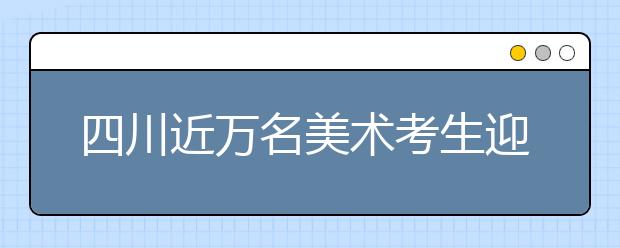 四川近万名美术考生迎来专业“高考”