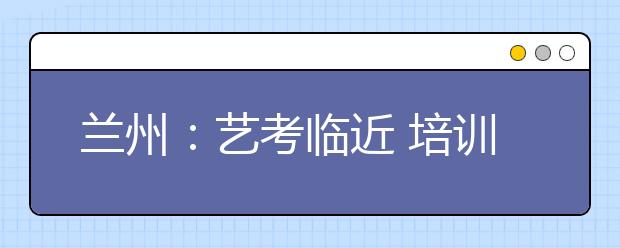 兰州：艺考临近 培训市场猫腻多 收费多不靠谱