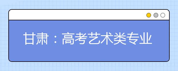 甘肃：高考艺术类专业课考试月底开始报名