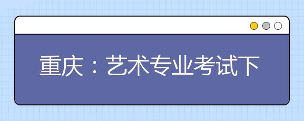 重庆：艺术专业考试下月报名 