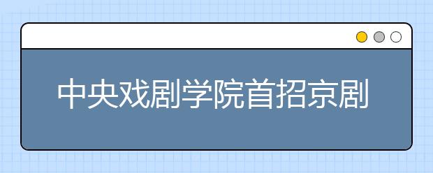 中央戏剧学院首招京剧表演本科生