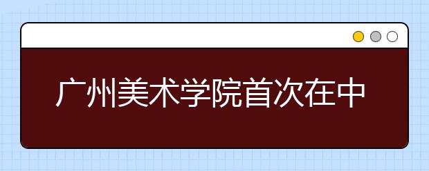 广州美术学院首次在中山设考点 计划招生1225人