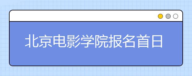 北京电影学院报名首日近4000人扎堆报考