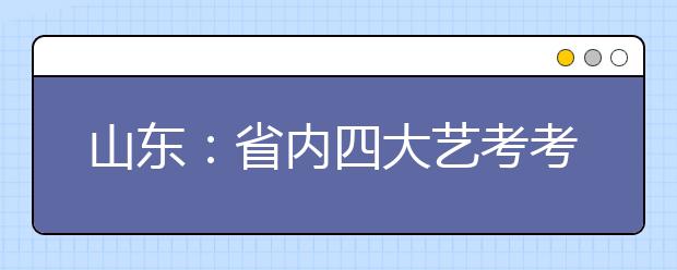 山东：省内四大艺考考点各有特色 考生不要盲目赶场