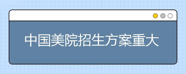 中国美院招生方案重大调整 影响6万艺术考生