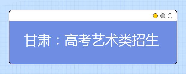 甘肃：高考艺术类招生明年“两变” 将分三批次录取 