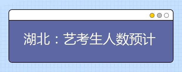 湖北：艺考生人数预计超今年 可兼报非美术专业