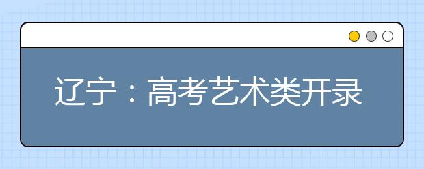 辽宁：高考艺术类开录 高校录取谁四人签字才算数