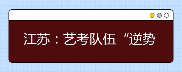 江苏：艺考队伍“逆势攀升” 录取率低于普通类