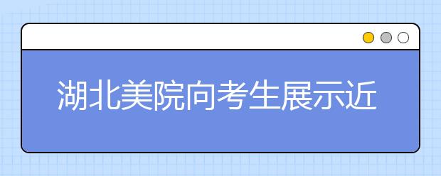 湖北美院向考生展示近年高考答卷 每天近千人参观