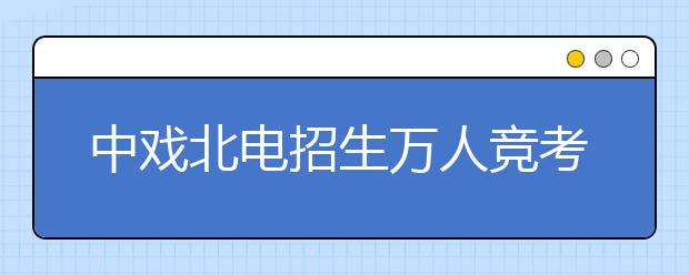 中戏北电招生万人竞考 戏曲学院门前冷落