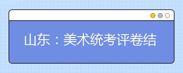 山东：美术统考评卷结束 成绩春节前告知考生本人