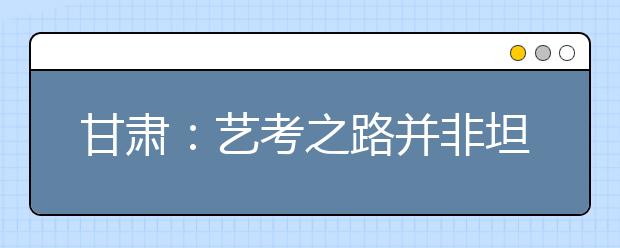 甘肃：艺考之路并非坦途 老师提醒考生“非诚勿扰”