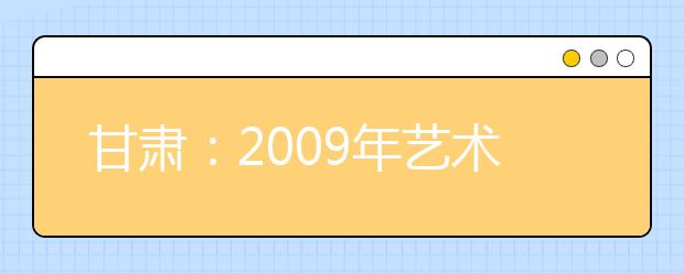 甘肃：2009年艺术类招生工作问答