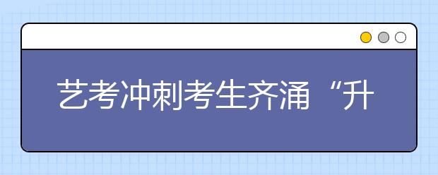 艺考冲刺考生齐涌“升大班” 入口还是杀手？