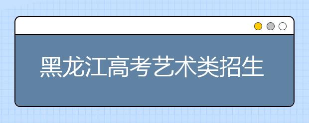 黑龙江高考艺术类招生：省级统考范围扩大